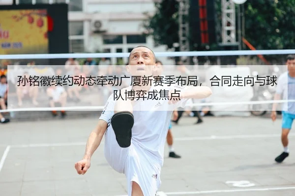 孙铭徽续约动态牵动广厦新赛季布局，合同走向与球队博弈成焦点