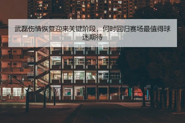 武磊伤情恢复迎来关键阶段，何时回归赛场最值得球迷期待