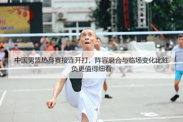 中国男篮热身赛接连开打，阵容磨合与临场变化比胜负更值得细看
