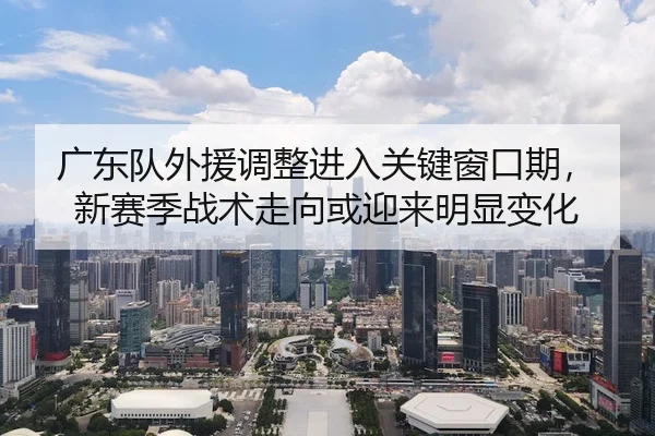 广东队外援调整进入关键窗口期，新赛季战术走向或迎来明显变化